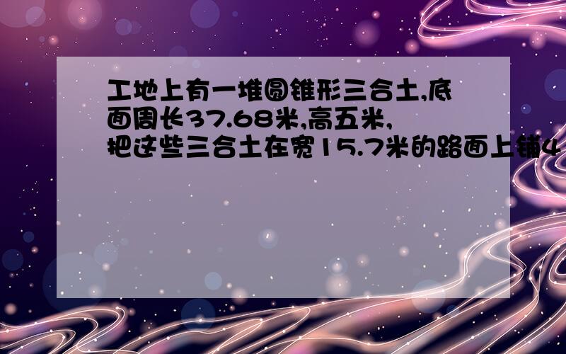 工地上有一堆圆锥形三合土,底面周长37.68米,高五米,把这些三合土在宽15.7米的路面上铺4㎝厚,可铺多少米?