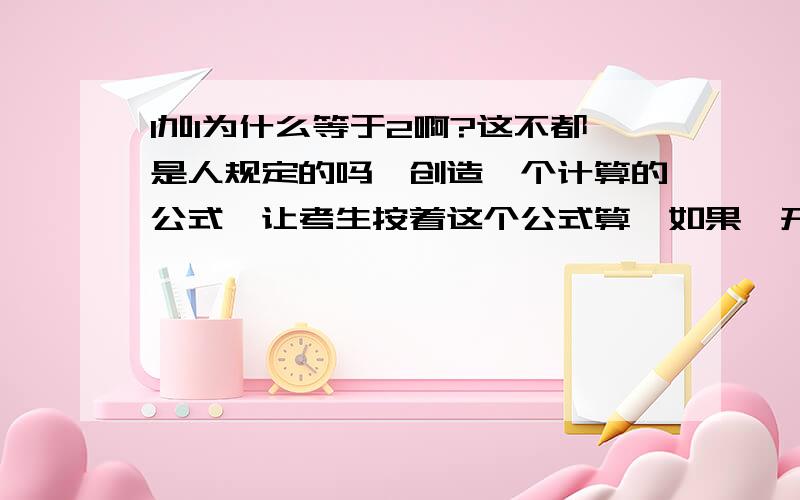 1加1为什么等于2啊?这不都是人规定的吗,创造一个计算的公式,让考生按着这个公式算,如果一开始人规定1加1等于3,那么现在算1加1等于2不就是错的吗.