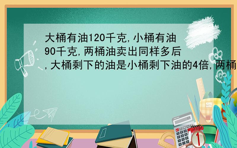 大桶有油120千克,小桶有油90千克,两桶油卖出同样多后,大桶剩下的油是小桶剩下油的4倍,两桶油各剩下多