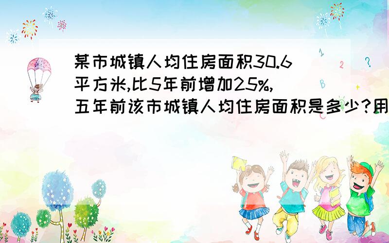 某市城镇人均住房面积30.6平方米,比5年前增加25%,五年前该市城镇人均住房面积是多少?用算术法和方程