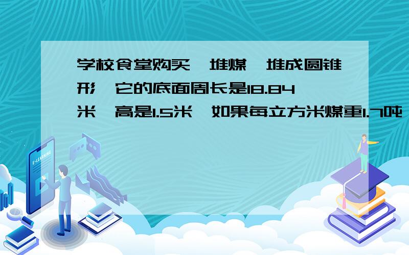 学校食堂购买一堆煤,堆成圆锥形,它的底面周长是18.84米,高是1.5米,如果每立方米煤重1.7吨,这吨煤重多少吨?