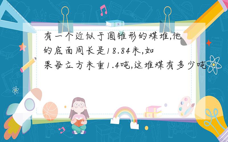 有一个近似于圆锥形的煤堆,他的底面周长是18.84米,如果每立方米重1.4吨,这堆煤有多少吨