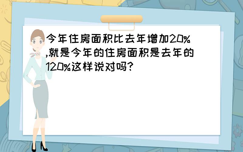 今年住房面积比去年增加20%,就是今年的住房面积是去年的120%这样说对吗?