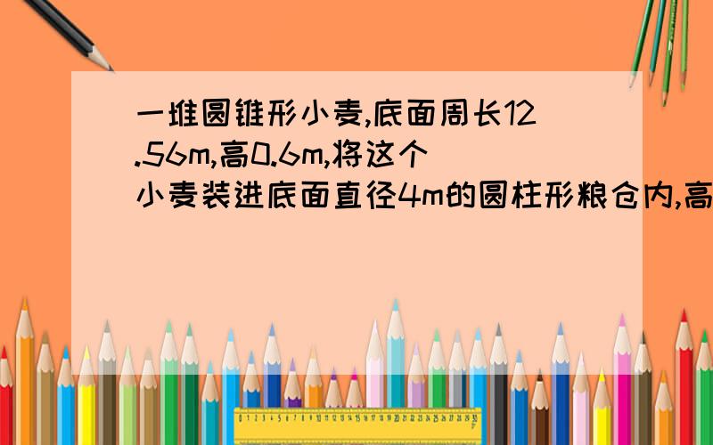 一堆圆锥形小麦,底面周长12.56m,高0.6m,将这个小麦装进底面直径4m的圆柱形粮仓内,高是多少?急