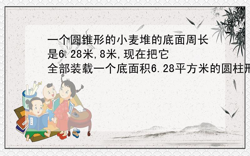 一个圆锥形的小麦堆的底面周长是6.28米,8米,现在把它全部装载一个底面积6.28平方米的圆柱形粮囤里,可以堆多高