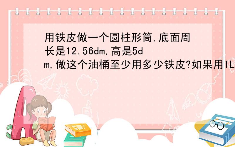 用铁皮做一个圆柱形筒,底面周长是12.56dm,高是5dm,做这个油桶至少用多少铁皮?如果用1L汽油重0.68kg,这个油桶能装汽油多少kg?（结果保留整kg）