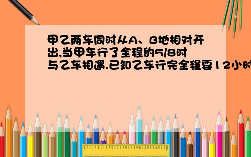 甲乙两车同时从A、B地相对开出,当甲车行了全程的5/8时与乙车相遇.已知乙车行完全程要12小时则甲车行完全程要几小时?