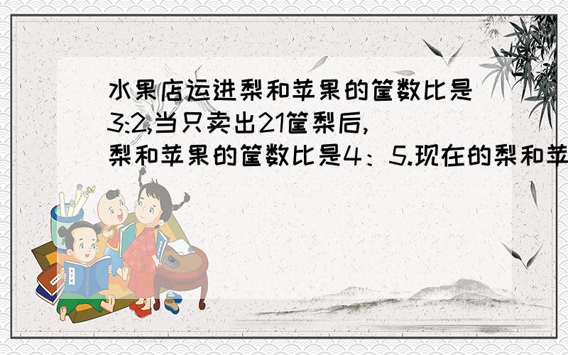 水果店运进梨和苹果的筐数比是3:2,当只卖出21筐梨后,梨和苹果的筐数比是4：5.现在的梨和苹果各有多少筐