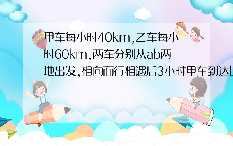 甲车每小时40km,乙车每小时60km,两车分别从ab两地出发,相向而行相遇后3小时甲车到达b地,问ab两地的距离