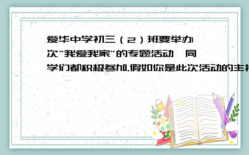 爱华中学初三（2）班要举办一次“我爱我家”的专题活动,同学们都积极参加.假如你是此次活动的主持人,请你为活动设计一个开场白.12月29日6：00 前要!   鸣谢!（必须不长不短、有文采、诗