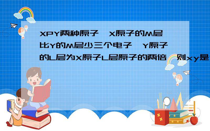 XPY两种原子,X原子的M层比Y的M层少三个电子,Y原子的L层为X原子L层原子的两倍,则xy是什么?X的原子得到三个原子或者Y的原子失去两个电子后,他们的电子层与奶原子的电子结构相同  xy反应的产