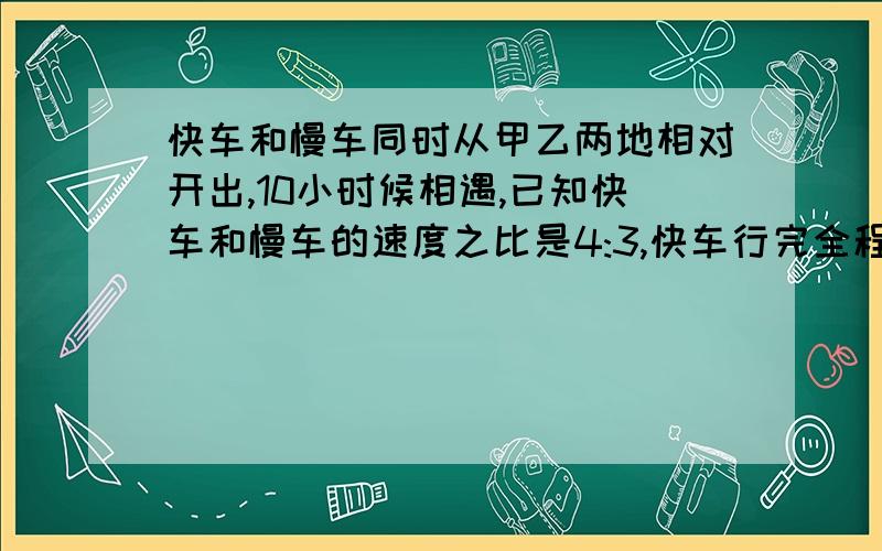 快车和慢车同时从甲乙两地相对开出,10小时候相遇,已知快车和慢车的速度之比是4:3,快车行完全程需多少小时