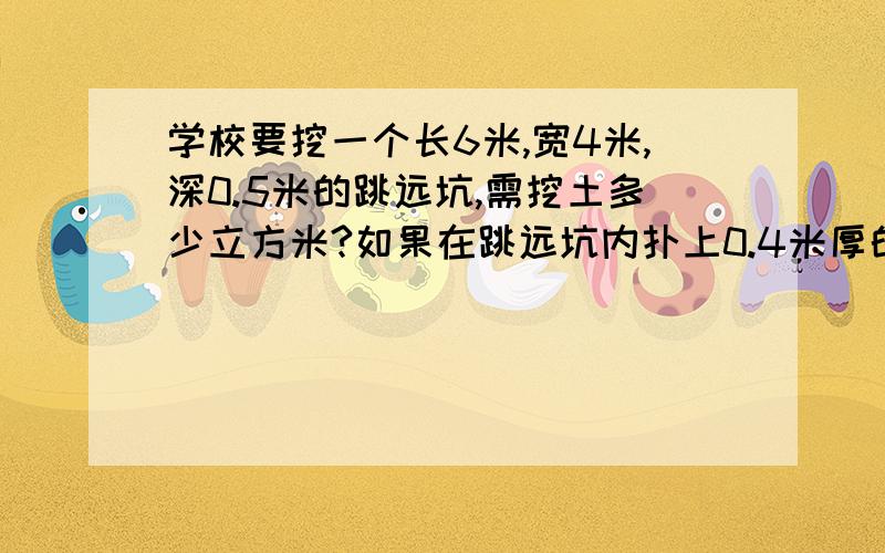 学校要挖一个长6米,宽4米,深0.5米的跳远坑,需挖土多少立方米?如果在跳远坑内扑上0.4米厚的黄沙,需黄沙多少立方米?