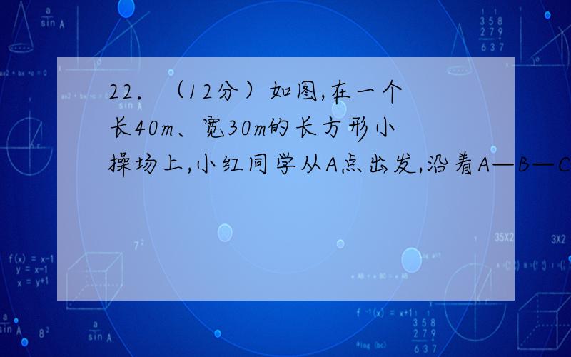 22．（12分）如图,在一个长40m、宽30m的长方形小操场上,小红同学从A点出发,沿着A—B—C的路线以3m／s的的速度跑向C地．当她出发4s后，小华同学有东西需要交给她，就从A地出发沿小红走的路