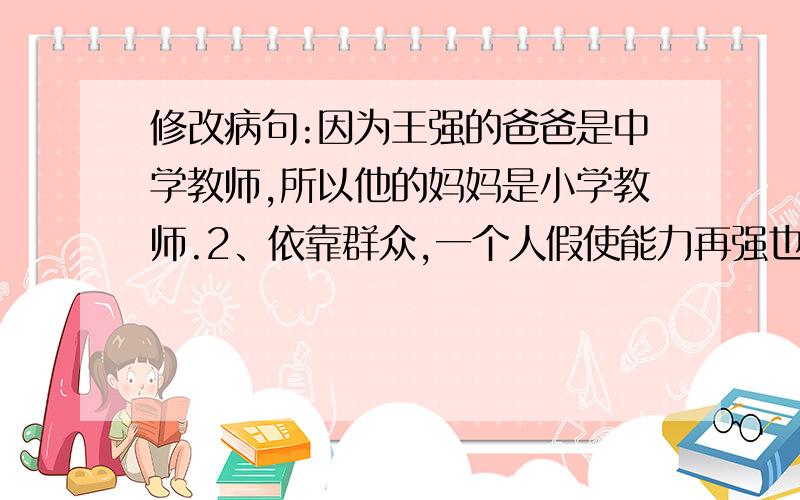 修改病句:因为王强的爸爸是中学教师,所以他的妈妈是小学教师.2、依靠群众,一个人假使能力再强也干不了多少事情.3、同学们把教室打扫得干干净净.4、今晚月圆如镜,繁星满天,多美的夜景