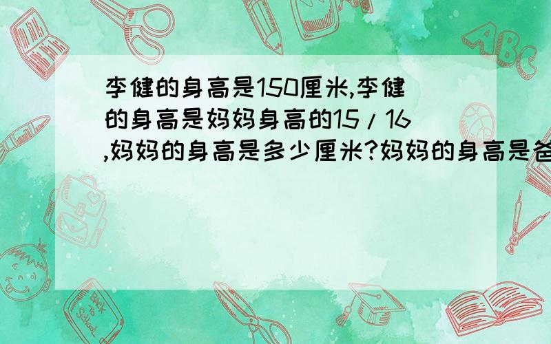 李健的身高是150厘米,李健的身高是妈妈身高的15/16,妈妈的身高是多少厘米?妈妈的身高是爸爸身高的8/9,爸爸的身高是多少厘米?用方程式计算