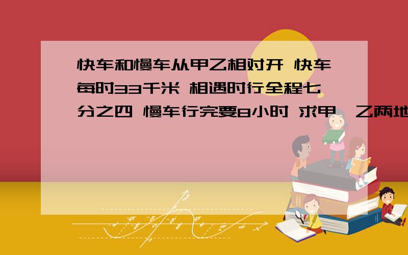 快车和慢车从甲乙相对开 快车每时33千米 相遇时行全程七分之四 慢车行完要8小时 求甲、乙两地路程