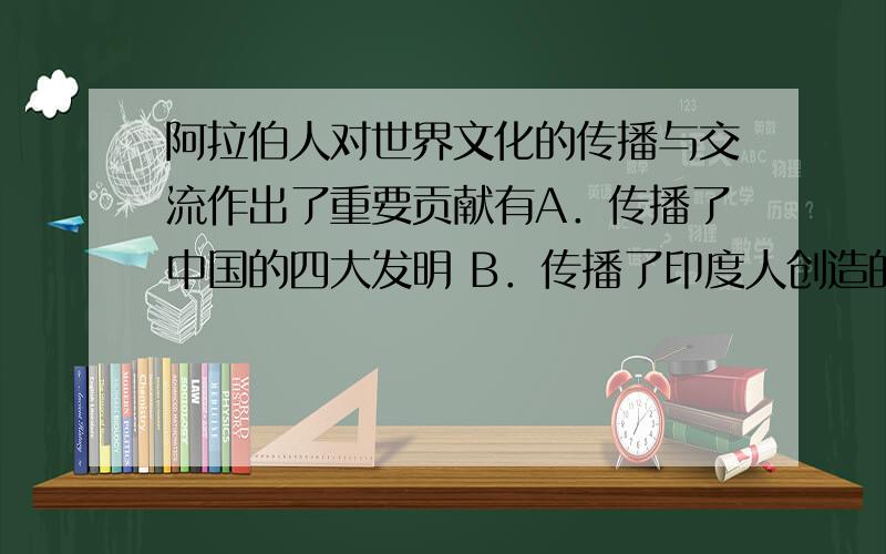 阿拉伯人对世界文化的传播与交流作出了重要贡献有A．传播了中国的四大发明 B．传播了印度人创造的0到9的计数法 C．传播了伊斯兰教 D．阿拉伯人写的《马可·波罗行纪》激起了欧洲人对