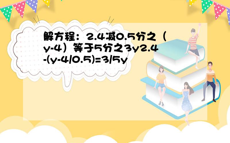 解方程：2.4减0.5分之（y-4）等于5分之3y2.4-(y-4/0.5)=3/5y