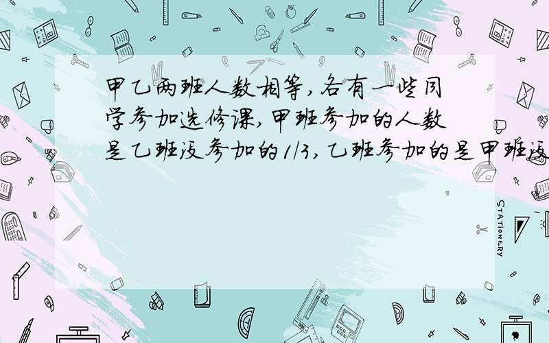 甲乙两班人数相等,各有一些同学参加选修课,甲班参加的人数是乙班没参加的1/3,乙班参加的是甲班没参加的1/4,问加班没参加的人数是乙班没参加人数的几分之几.