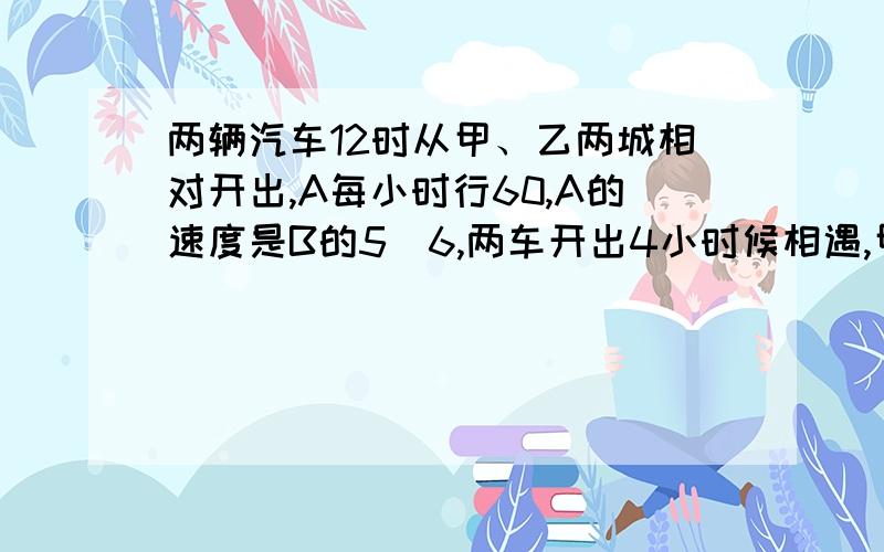 两辆汽车12时从甲、乙两城相对开出,A每小时行60,A的速度是B的5|6,两车开出4小时候相遇,甲乙两城相距多少