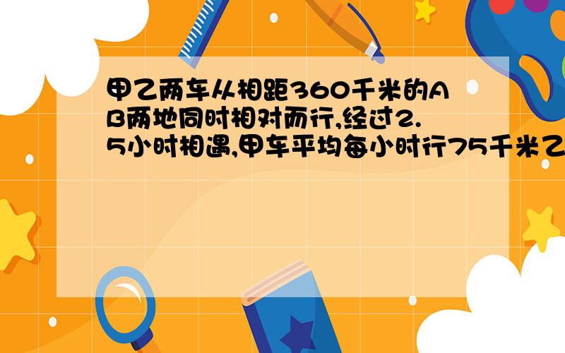 甲乙两车从相距360千米的AB两地同时相对而行,经过2.5小时相遇,甲车平均每小时行75千米乙车行多少千米?急啊!