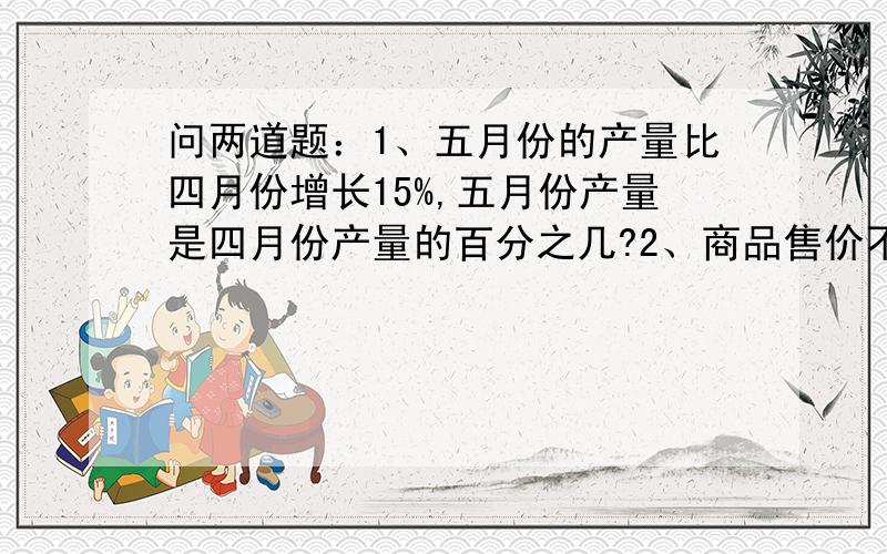 问两道题：1、五月份的产量比四月份增长15%,五月份产量是四月份产量的百分之几?2、商品售价不过去降低了15%,现价是原价的百分之几?                    急!