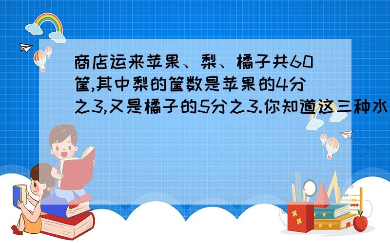 商店运来苹果、梨、橘子共60筐,其中梨的筐数是苹果的4分之3,又是橘子的5分之3.你知道这三种水果各运来多少筐吗?