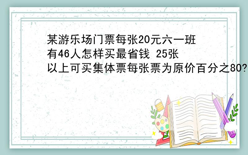 某游乐场门票每张20元六一班有46人怎样买最省钱 25张以上可买集体票每张票为原价百分之80?