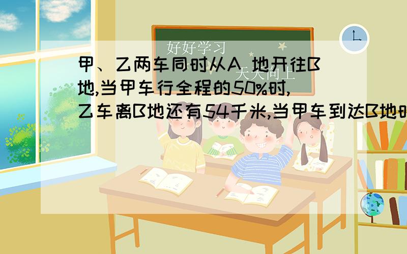 甲、乙两车同时从A 地开往B地,当甲车行全程的50%时,乙车离B地还有54千米,当甲车到达B地时,乙车行了全程的80%.A 、B两地相距多少千米?