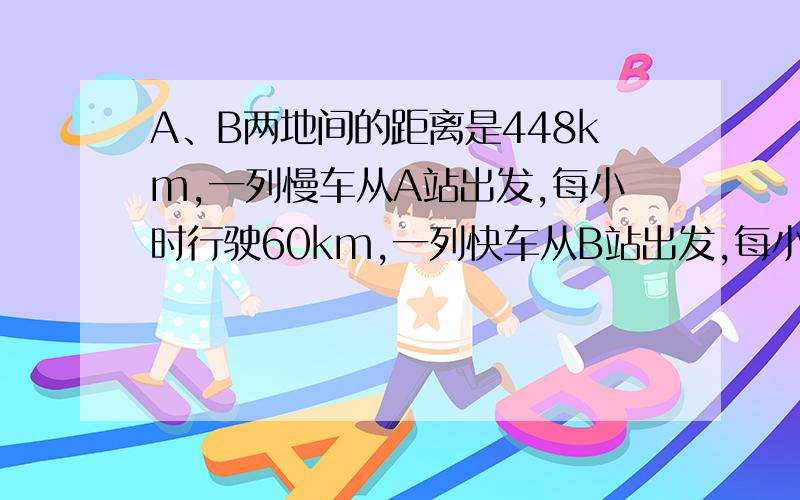 A、B两地间的距离是448km,一列慢车从A站出发,每小时行驶60km,一列快车从B站出发,每小时行驶80km.问:（1）两车同时开出,相向而行,出发后多少小时相遇?(列一元一次方程）（2）辆车相向而行,慢