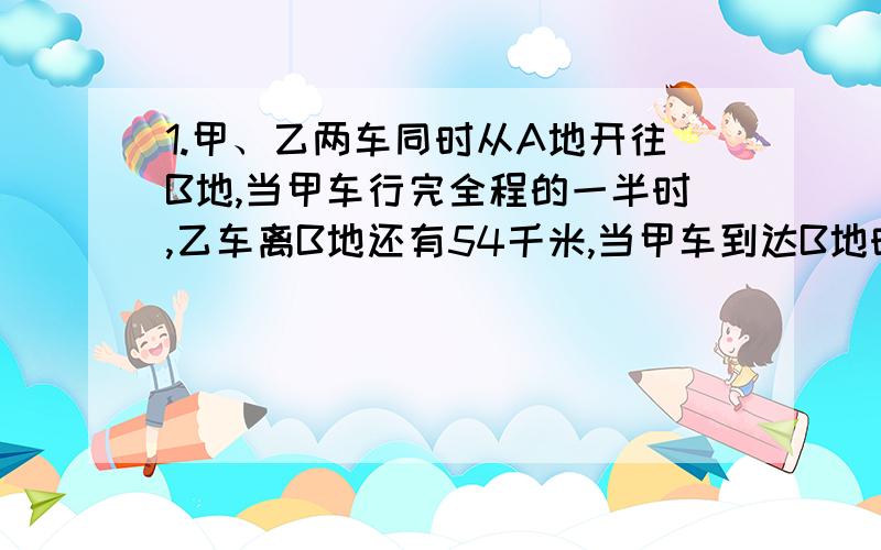 1.甲、乙两车同时从A地开往B地,当甲车行完全程的一半时,乙车离B地还有54千米,当甲车到达B地时,乙车行了全程的80%,AB两地相距多少千米?2.甲、乙两车的速度比是4：3,如果甲车的速度减少10%,乙