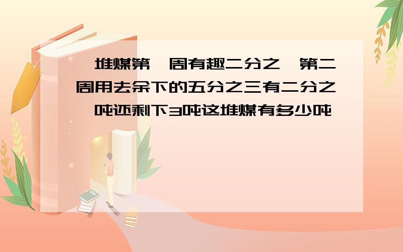 一堆煤第一周有趣二分之一第二周用去余下的五分之三有二分之一吨还剩下3吨这堆煤有多少吨