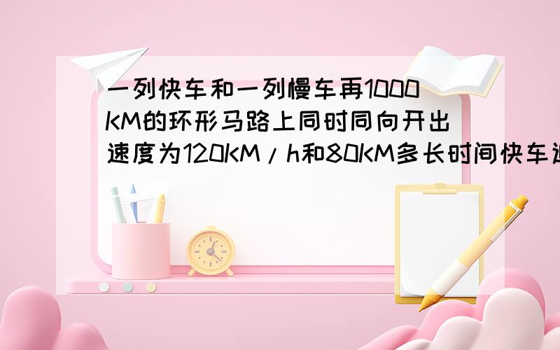 一列快车和一列慢车再1000KM的环形马路上同时同向开出速度为120KM/h和80KM多长时间快车追上慢车?这是慢车跑了几圈?