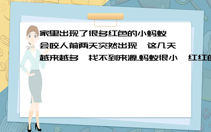 家里出现了很多红色的小蚂蚁,会咬人前两天突然出现,这几天越来越多,找不到来源.蚂蚁很小,红红的,捏死后会发出一股臭味,还会爬到人身上咬人,留下一个肿包,非常痒,几天不退.还有这种情