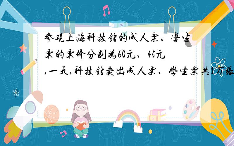 参观上海科技馆的成人票、学生票的票价分别为60元、45元,一天,科技馆卖出成人票、学生票共1万张,票务收入为51万元,问成人票、学生票各卖出多少张?X+Y=1000060X+45Y=510000解这个方程,急