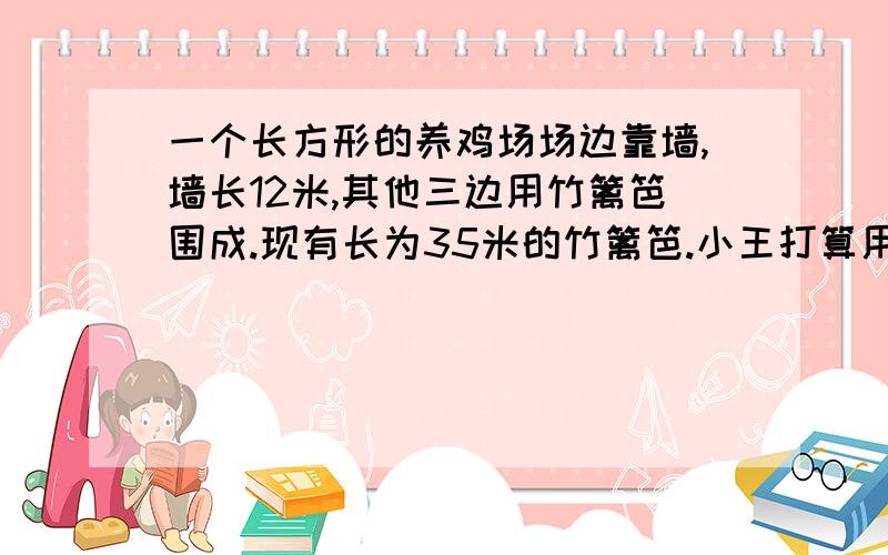 一个长方形的养鸡场场边靠墙,墙长12米,其他三边用竹篱笆围成.现有长为35米的竹篱笆.小王打算用它围成一个鸡场,其中长比宽多5米,你认为他的设计符合实际吗?如果符合,指出是怎样设计的,