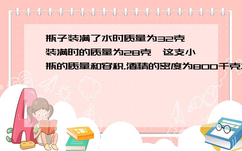 瓶子装满了水时质量为32克,装满时的质量为28克,这支小瓶的质量和容积.酒精的密度为800千克立方米.水密度为100O千克