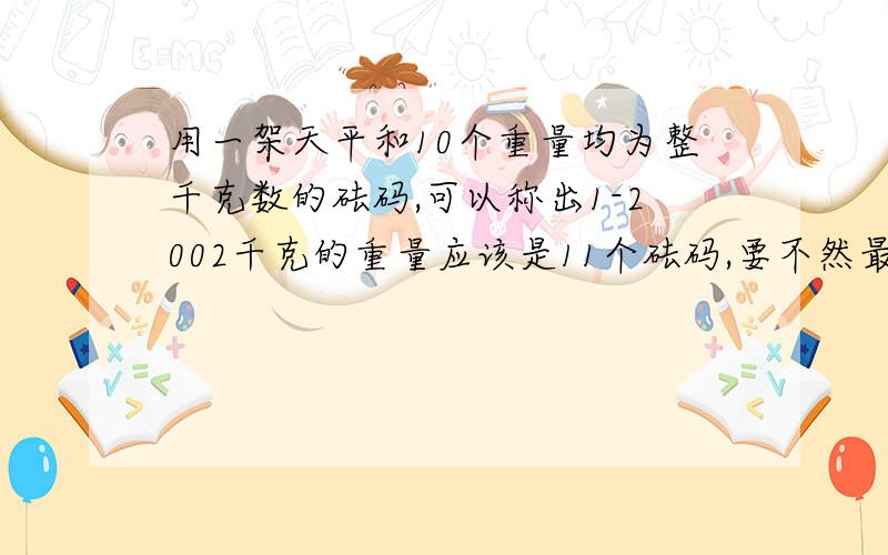 用一架天平和10个重量均为整千克数的砝码,可以称出1-2002千克的重量应该是11个砝码,要不然最大的就是512也不能称出2002克来.