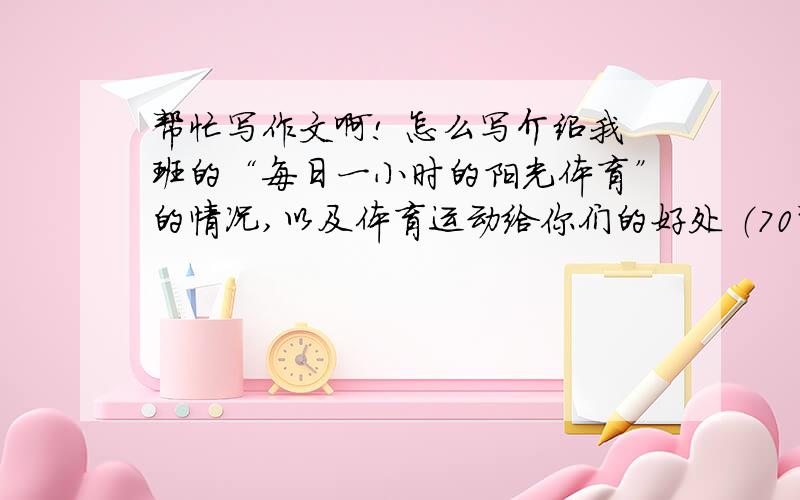 帮忙写作文啊! 怎么写介绍我班的“每日一小时的阳光体育”的情况,以及体育运动给你们的好处 （70词）1同学最喜欢的活动,2每天一小时的体育活动,形式多样3体育活动的好处阳光体育（One-h