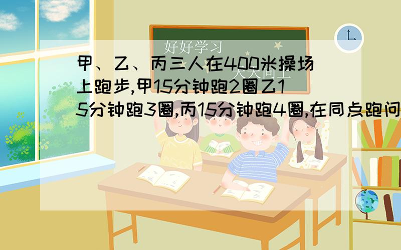 甲、乙、丙三人在400米操场上跑步,甲15分钟跑2圈乙15分钟跑3圈,丙15分钟跑4圈,在同点跑问多少分钟后三人