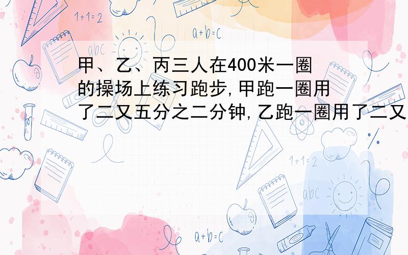 甲、乙、丙三人在400米一圈的操场上练习跑步,甲跑一圈用了二又五分之二分钟,乙跑一圈用了二又七分之三分钟,丙跑一圈用了二又十四分之五分钟.他们说那人谁跑的最快?