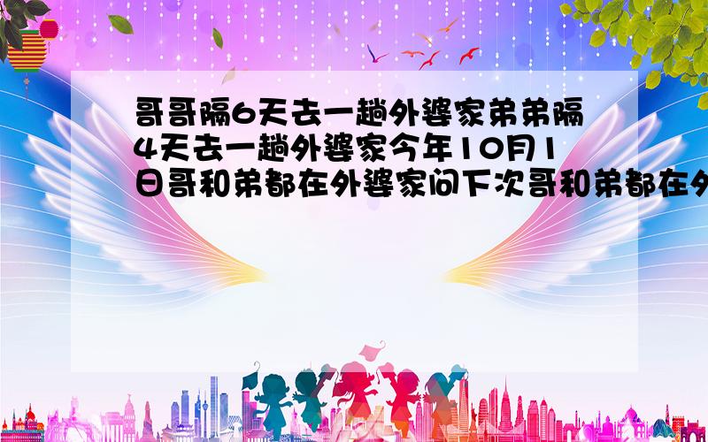 哥哥隔6天去一趟外婆家弟弟隔4天去一趟外婆家今年10月1日哥和弟都在外婆家问下次哥和弟都在外婆家是哪天有答案给50分