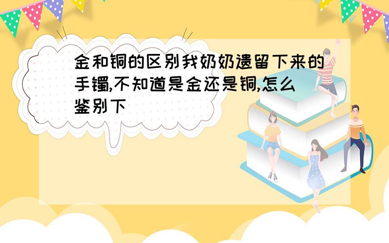 金和铜的区别我奶奶遗留下来的手镯,不知道是金还是铜,怎么鉴别下