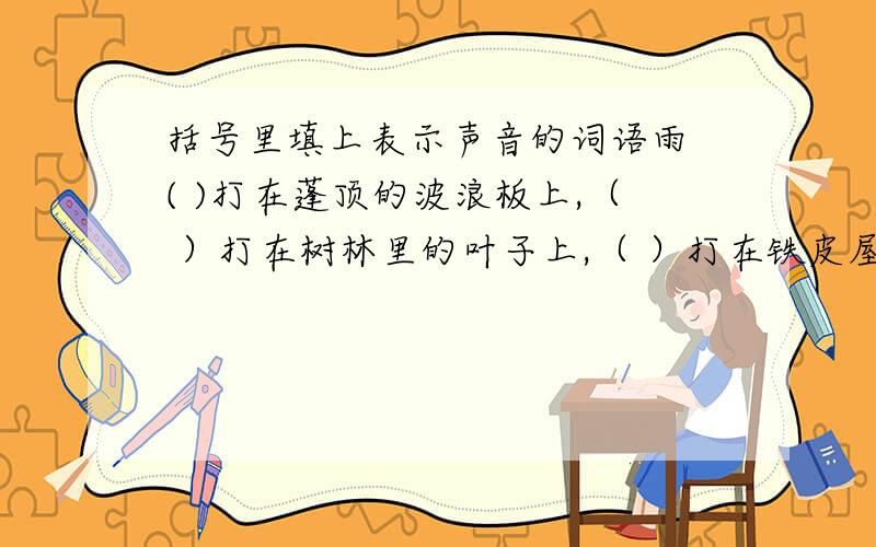 括号里填上表示声音的词语雨 ( )打在蓬顶的波浪板上,（ ）打在树林里的叶子上,（ ）打在铁皮屋顶上.于是屋子前面小水沟的水流动起来了,像一股从地底下涌出来的清泉,高兴得（   ）,（