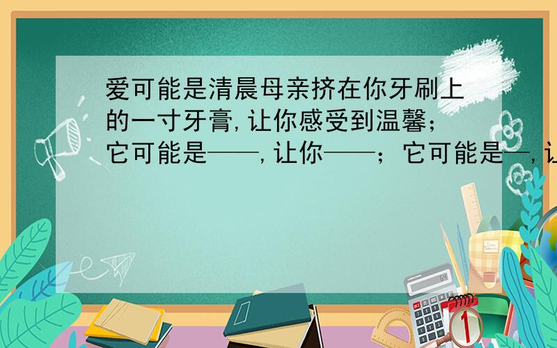 爱可能是清晨母亲挤在你牙刷上的一寸牙膏,让你感受到温馨；它可能是——,让你——；它可能是—,让你—