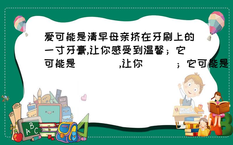 爱可能是清早母亲挤在牙刷上的一寸牙膏,让你感受到温馨；它可能是____,让你___；它可能是____,让你___新颖.