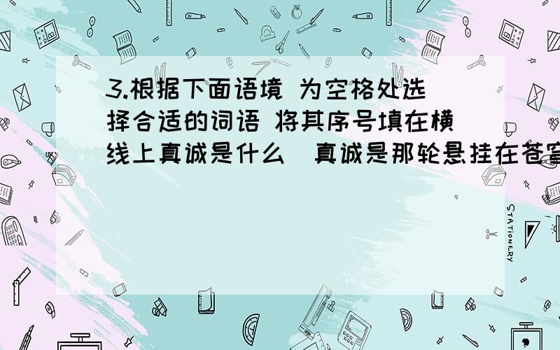 3.根据下面语境 为空格处选择合适的词语 将其序号填在横线上真诚是什么真诚是那轮悬挂在苍穹的太阳一天天迸发出灿烂的希望.真诚是什么真诚是戈壁滩上一颗白杨树Ƚ