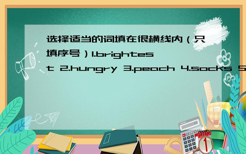 选择适当的词填在很横线内（只填序号）1.brightest 2.hungry 3.peach 4.socks 5.supper 6.clean 7.photos(1)a ______dog ______ （2）three_________trees______(3)take off your _____ ______(4)the _______ light______(5)have _____ _______ (6)