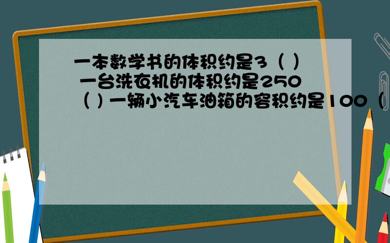 一本数学书的体积约是3（ ） 一台洗衣机的体积约是250（ ) 一辆小汽车油箱的容积约是100（ ）帮下忙啊,谢谢啦!